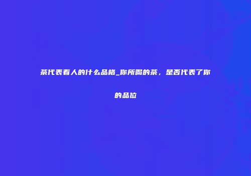 茶代表着人的什么品格_你所喝的茶，是否代表了你的品位