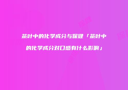 茶叶中的化学成分与保健「茶叶中的化学成分对口感有什么影响」