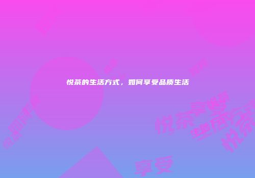 悦茶的生活方式，如何享受品质生活