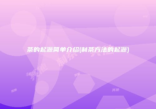 茶的起源简单介绍(制茶方法的起源)