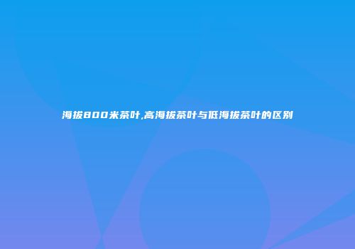 海拔800米茶叶,高海拔茶叶与低海拔茶叶的区别