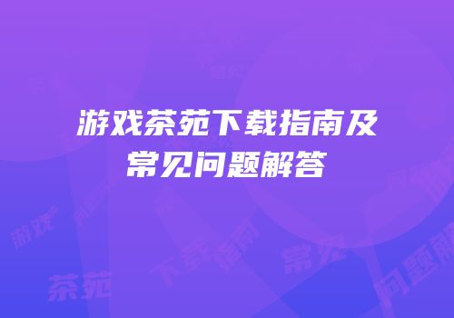 游戏茶苑下载指南及常见问题解答
