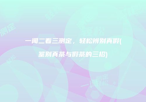 一闻二看三测定，轻松辨别真假(鉴别真茶与假茶的三招)