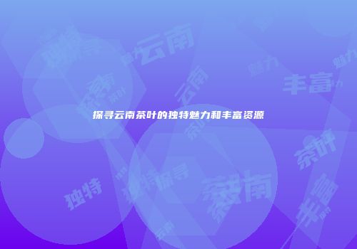 探寻云南茶叶的独特魅力和丰富资源