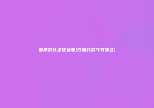 老黑茶性温还是寒(性温的茶叶有哪些)