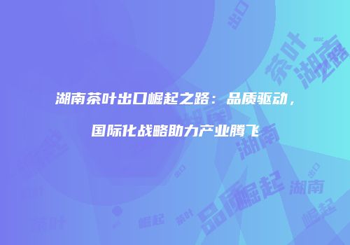 湖南茶叶出口崛起之路：品质驱动，国际化战略助力产业腾飞
