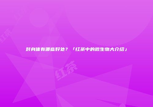 对身体有哪些好处？「红茶中的微生物大介绍」