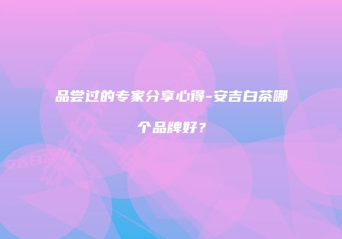 品尝过的专家分享心得-安吉白茶哪个品牌好？