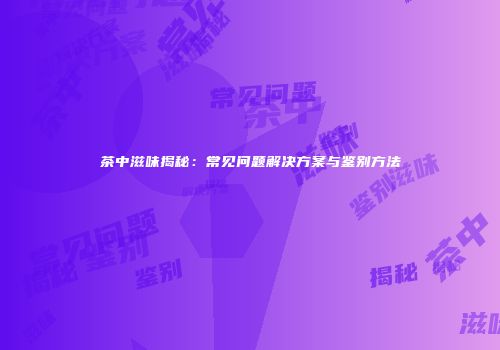 茶中滋味揭秘：常见问题解决方案与鉴别方法