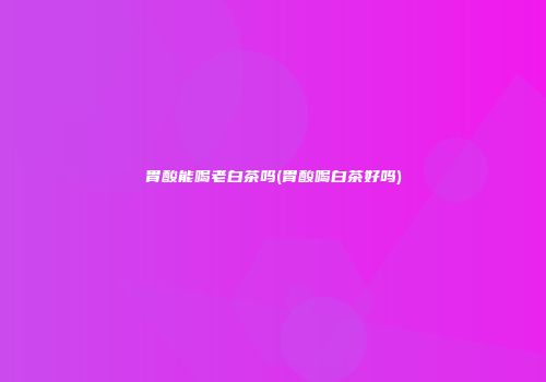 胃酸能喝老白茶吗(胃酸喝白茶好吗)