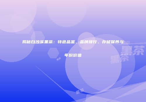 揭秘白沙溪黑茶：特色品鉴、品牌排行、存储保养与年份价值