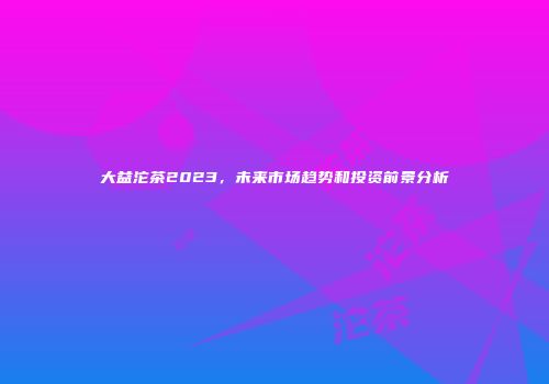 大益沱茶2023，未来市场趋势和投资前景分析