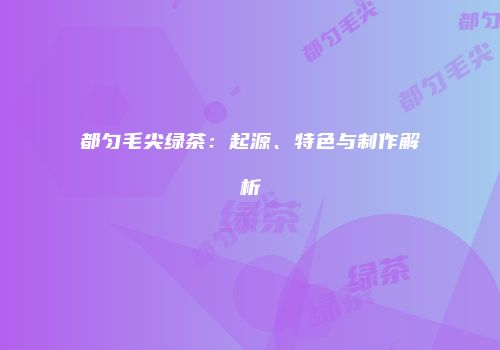 都匀毛尖绿茶：起源、特色与制作解析