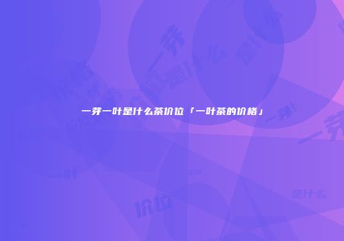 一芽一叶是什么茶价位「一叶茶的价格」