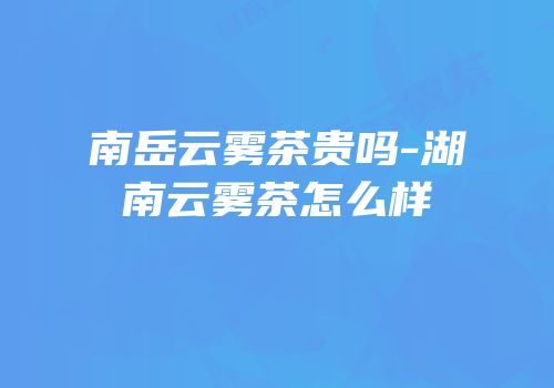 南岳云雾茶贵吗-湖南云雾茶怎么样
