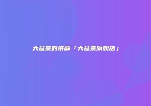 大益茶的讲解「大益茶旗舰店」