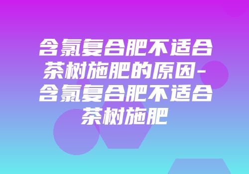 含氯复合肥不适合茶树施肥的原因-含氯复合肥不适合茶树施肥