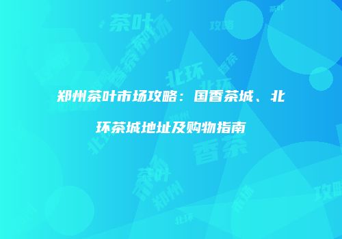 郑州茶叶市场攻略：国香茶城、北环茶城地址及购物指南