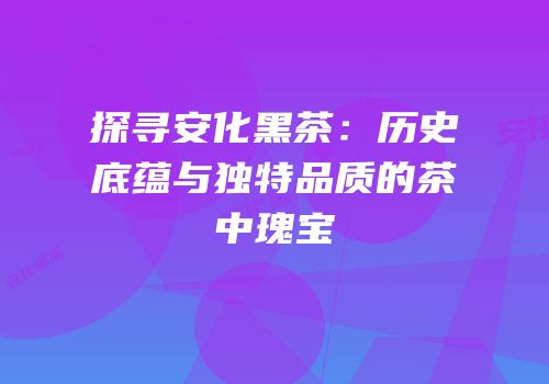 探寻安化黑茶：历史底蕴与独特品质的茶中瑰宝