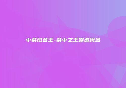 中茶班章王-茶中之王霸道班章