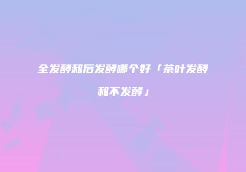 全发酵和后发酵哪个好「茶叶发酵和不发酵」