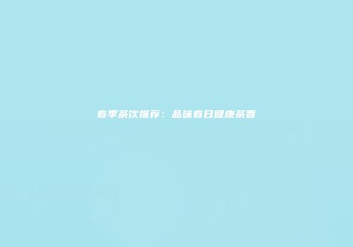春季茶饮推荐：品味春日健康茶香