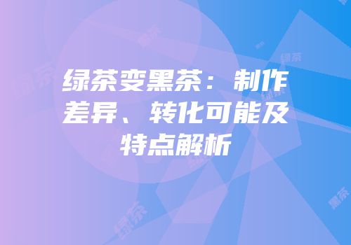 绿茶变黑茶：制作差异、转化可能及特点解析
