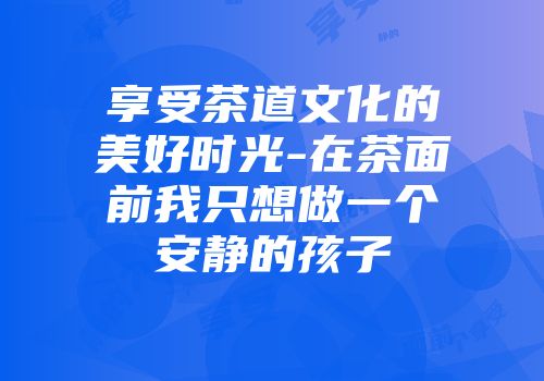 享受茶道文化的美好时光-在茶面前我只想做一个安静的孩子