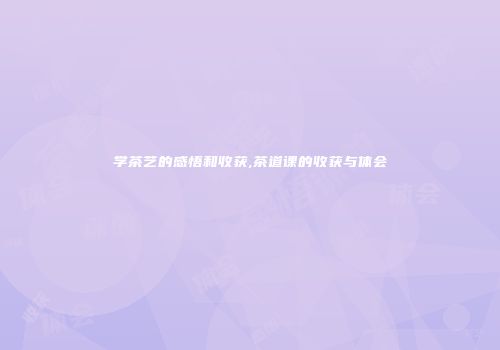 学茶艺的感悟和收获,茶道课的收获与体会