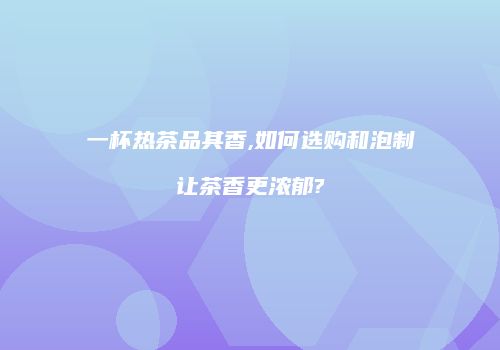 一杯热茶品其香,如何选购和泡制让茶香更浓郁?