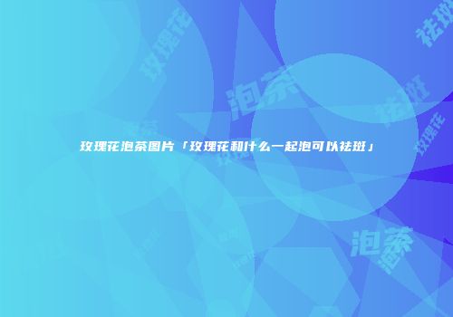 玫瑰花泡茶图片「玫瑰花和什么一起泡可以祛斑」