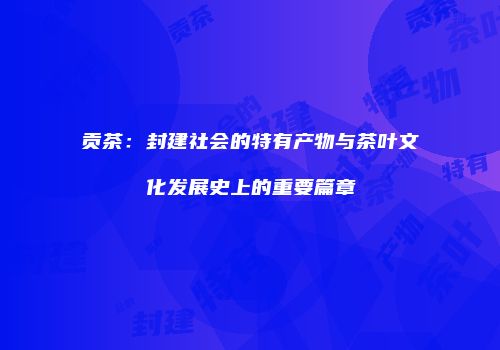 贡茶：封建社会的特有产物与茶叶文化发展史上的重要篇章