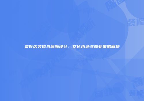 茶叶店装修与隔断设计：文化内涵与商业策略解析