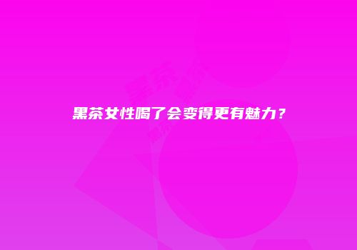 黑茶女性喝了会变得更有魅力？