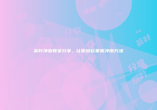 茶叶冲泡教案分享，让你轻松掌握冲泡方法
