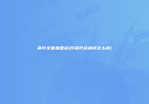 茶叶全国加盟店(开茶叶店利润怎么样)