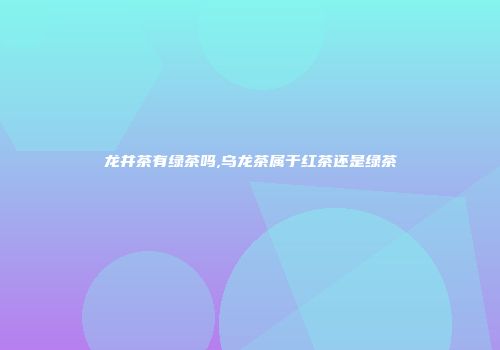 龙井茶有绿茶吗,乌龙茶属于红茶还是绿茶