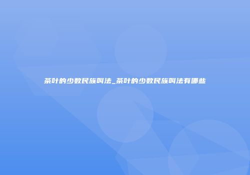 茶叶的少数民族叫法_茶叶的少数民族叫法有哪些
