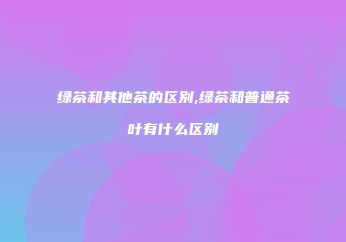 绿茶和其他茶的区别,绿茶和普通茶叶有什么区别