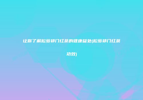 让你了解松萝祁门红茶的健康益处(松萝祁门红茶功效)