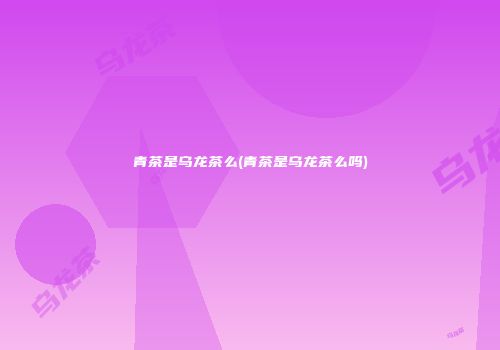 青茶是乌龙茶么(青茶是乌龙茶么吗)