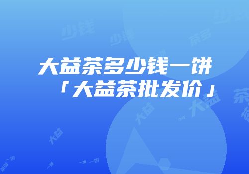 大益茶多少钱一饼「大益茶批发价」