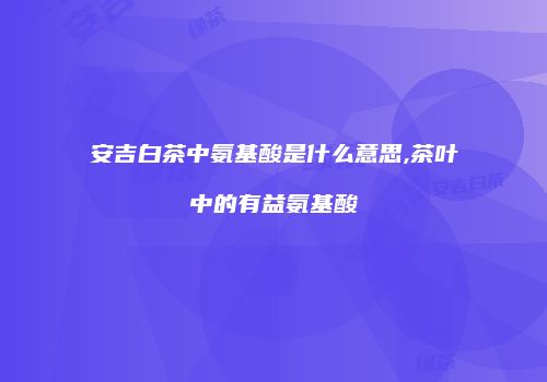 安吉白茶中氨基酸是什么意思,茶叶中的有益氨基酸