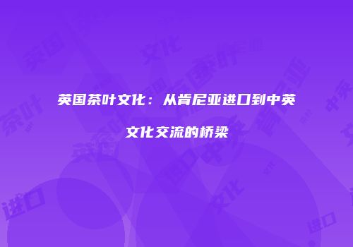 英国茶叶文化：从肯尼亚进口到中英文化交流的桥梁