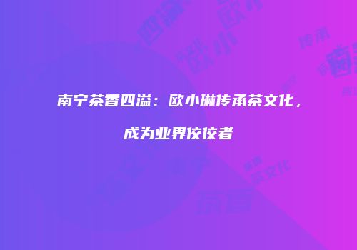 南宁茶香四溢：欧小琳传承茶文化，成为业界佼佼者