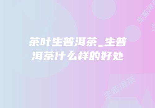 茶叶生普洱茶_生普洱茶什么样的好处