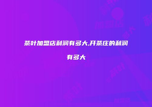 茶叶加盟店利润有多大,开茶庄的利润有多大