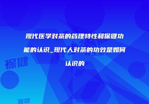 现代医学对茶的药理特性和保健功能的认识_现代人对茶的功效是如何认识的