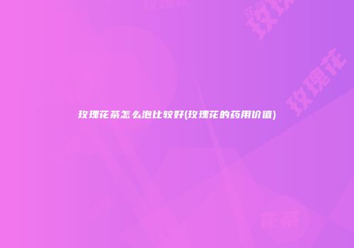 玫瑰花茶怎么泡比较好(玫瑰花的药用价值)