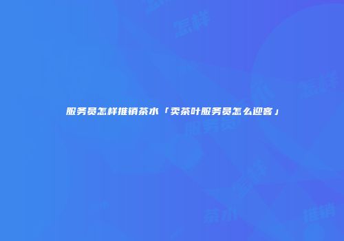 服务员怎样推销茶水「卖茶叶服务员怎么迎客」